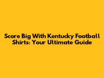 Score Big With Kentucky Football Shirts: Your Ultimate Guide