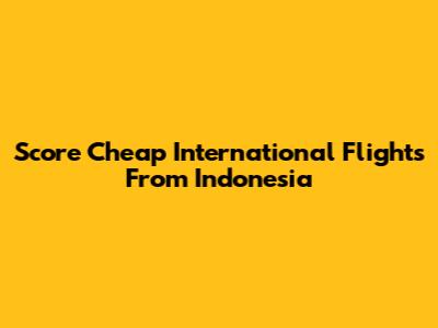 Score Cheap International Flights From Indonesia
