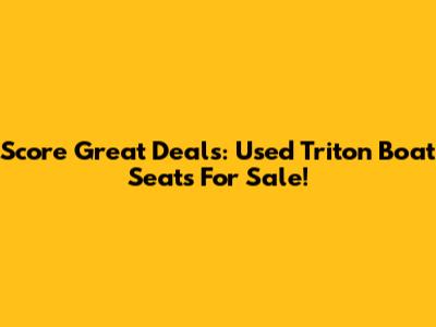 Score Great Deals: Used Triton Boat Seats For Sale!