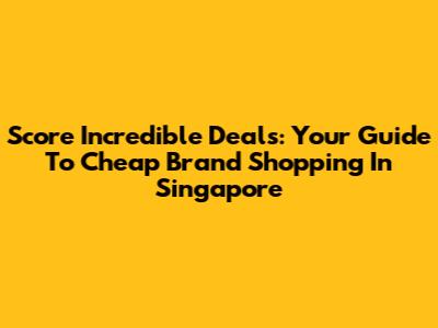 Score Incredible Deals: Your Guide To Cheap Brand Shopping In Singapore