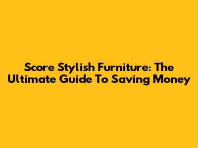 Score Stylish Furniture: The Ultimate Guide To Saving Money