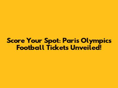 Score Your Spot: Paris Olympics Football Tickets Unveiled!