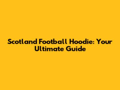 Scotland Football Hoodie: Your Ultimate Guide
