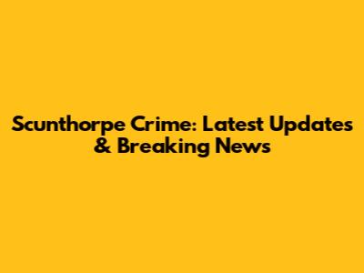 Scunthorpe Crime: Latest Updates & Breaking News