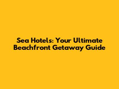 Sea Hotels: Your Ultimate Beachfront Getaway Guide