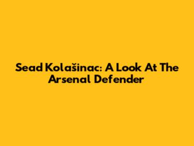 Sead Kolašinac: A Look At The Arsenal Defender
