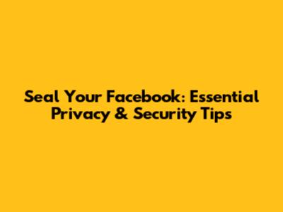 Seal Your Facebook: Essential Privacy & Security Tips