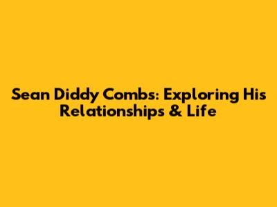 Sean 'Diddy' Combs: Exploring His Relationships & Life