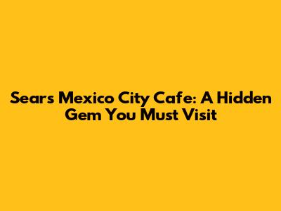 Sears Mexico City Cafe: A Hidden Gem You Must Visit