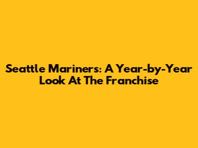 Seattle Mariners: A Year-by-Year Look At The Franchise