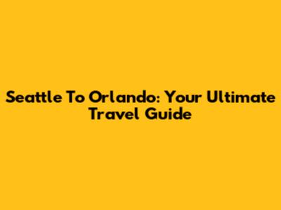 Seattle To Orlando: Your Ultimate Travel Guide