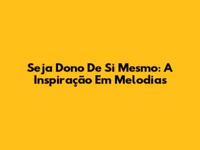 Seja Dono De Si Mesmo: A Inspiração Em Melodias