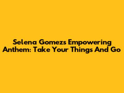 Selena Gomez's Empowering Anthem: 'Take Your Things And Go'