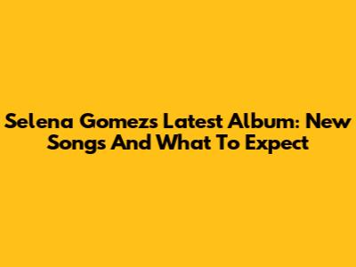 Selena Gomez's Latest Album: New Songs And What To Expect