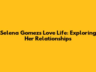 Selena Gomez's Love Life: Exploring Her Relationships