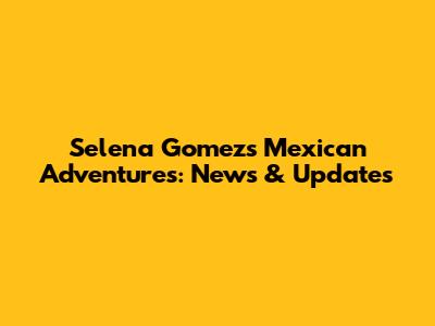 Selena Gomez's Mexican Adventures: News & Updates