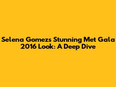 Selena Gomez's Stunning Met Gala 2016 Look: A Deep Dive
