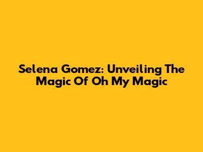 Selena Gomez: Unveiling The Magic Of 'Oh My Magic'