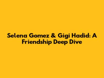 Selena Gomez & Gigi Hadid: A Friendship Deep Dive