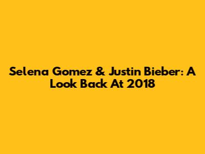 Selena Gomez & Justin Bieber: A Look Back At 2018