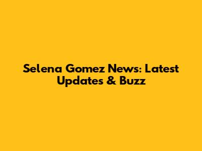Selena Gomez News: Latest Updates & Buzz