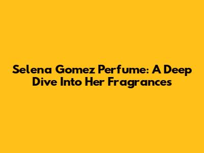 Selena Gomez Perfume: A Deep Dive Into Her Fragrances