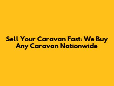 Sell Your Caravan Fast: We Buy Any Caravan Nationwide
