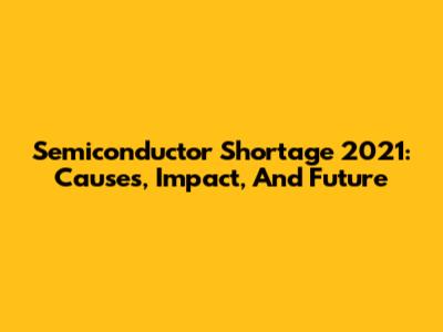 Semiconductor Shortage 2021: Causes, Impact, And Future