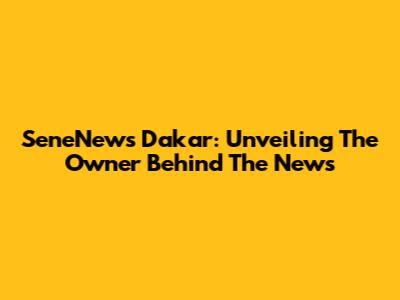 SeneNews Dakar: Unveiling The Owner Behind The News