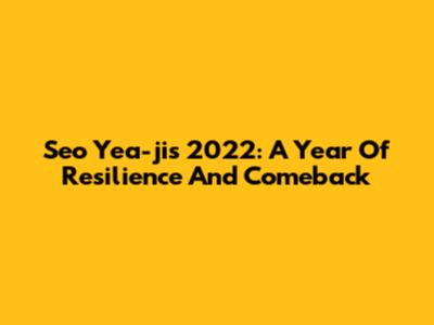 Seo Yea-ji's 2022: A Year Of Resilience And Comeback