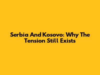 Serbia And Kosovo: Why The Tension Still Exists