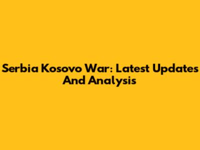 Serbia Kosovo War: Latest Updates And Analysis