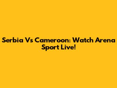 Serbia Vs Cameroon: Watch Arena Sport Live!