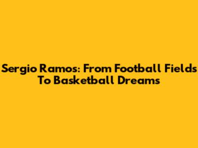 Sergio Ramos: From Football Fields To Basketball Dreams