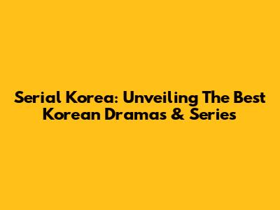 Serial Korea: Unveiling The Best Korean Dramas & Series