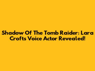 Shadow Of The Tomb Raider: Lara Croft's Voice Actor Revealed!