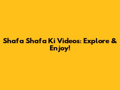 Shafa Shafa Ki Videos: Explore & Enjoy!