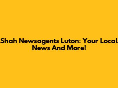 Shah Newsagents Luton: Your Local News And More!