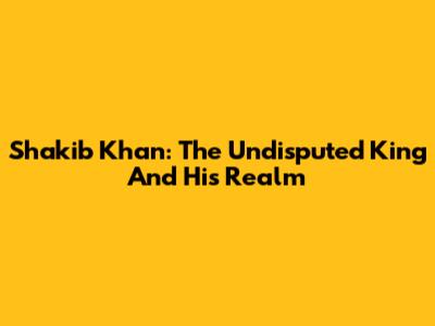 Shakib Khan: The Undisputed King And His Realm