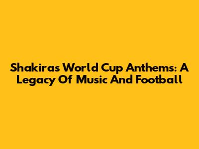 Shakira's World Cup Anthems: A Legacy Of Music And Football