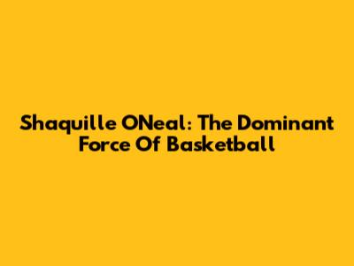 Shaquille O'Neal: The Dominant Force Of Basketball