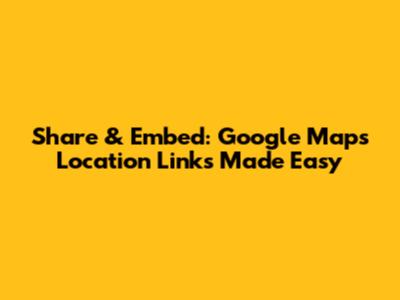 Share & Embed: Google Maps Location Links Made Easy