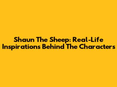 Shaun The Sheep: Real-Life Inspirations Behind The Characters