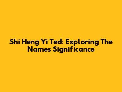 Shi Heng Yi Ted: Exploring The Name's Significance