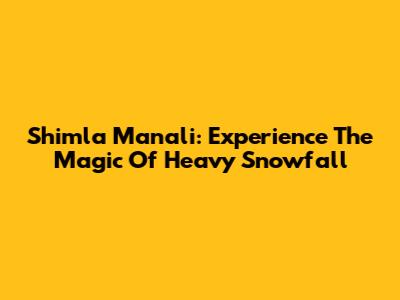 Shimla Manali: Experience The Magic Of Heavy Snowfall