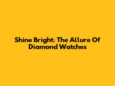 Shine Bright: The Allure Of Diamond Watches