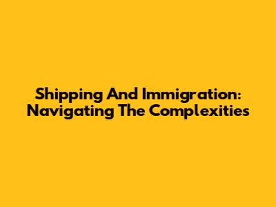 Shipping And Immigration: Navigating The Complexities