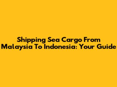 Shipping Sea Cargo From Malaysia To Indonesia: Your Guide