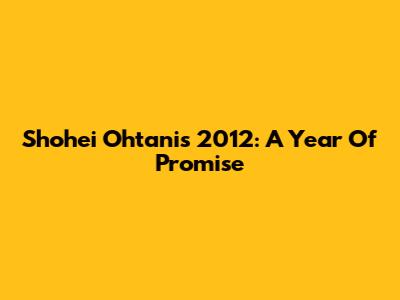 Shohei Ohtani's 2012: A Year Of Promise