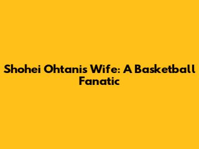 Shohei Ohtani's Wife: A Basketball Fanatic